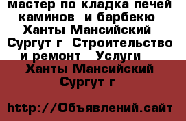 мастер по кладка печей, каминов  и барбекю - Ханты-Мансийский, Сургут г. Строительство и ремонт » Услуги   . Ханты-Мансийский,Сургут г.